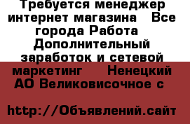  Требуется менеджер интернет-магазина - Все города Работа » Дополнительный заработок и сетевой маркетинг   . Ненецкий АО,Великовисочное с.
